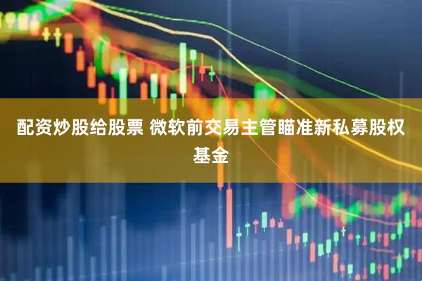 配资炒股给股票 微软前交易主管瞄准新私募股权基金