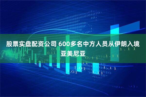 股票实盘配资公司 600多名中方人员从伊朗入境亚美尼亚