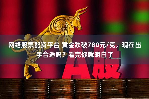 网络股票配资平台 黄金跌破780元/克，现在出手合适吗？看完你就明白了