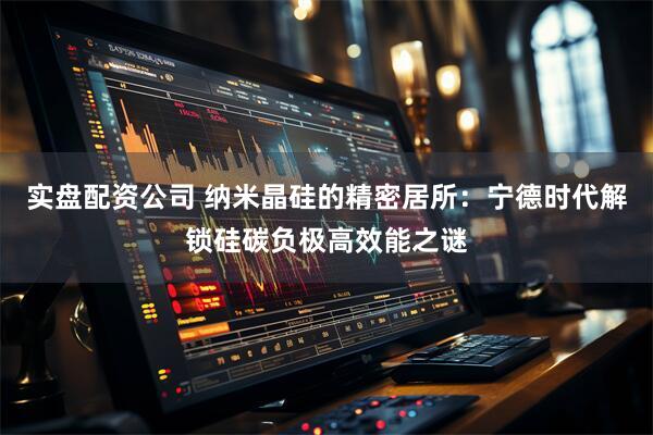 实盘配资公司 纳米晶硅的精密居所：宁德时代解锁硅碳负极高效能之谜