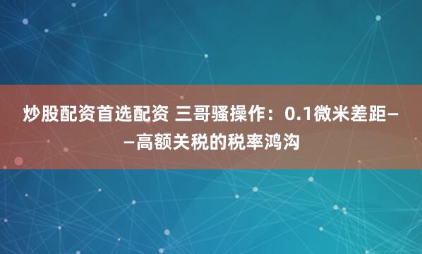 炒股配资首选配资 三哥骚操作：0.1微米差距——高额关税的税率鸿沟