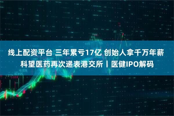 线上配资平台 三年累亏17亿 创始人拿千万年薪 科望医药再次递表港交所丨医健IPO解码