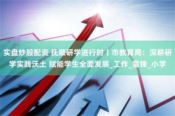 实盘炒股配资 抚顺研学进行时丨市教育局：深耕研学实践沃土 赋能学生全面发展_工作_雷锋_小学
