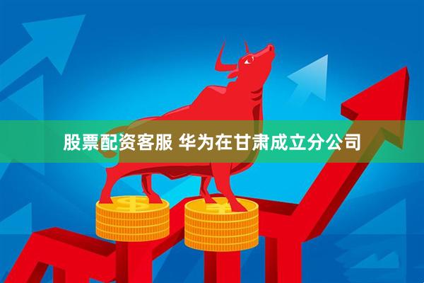 股票配资客服 华为在甘肃成立分公司
