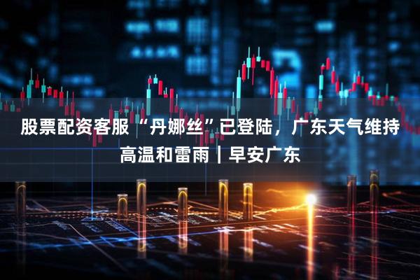 股票配资客服 “丹娜丝”已登陆，广东天气维持高温和雷雨｜早安广东