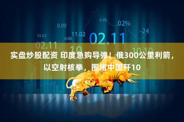 实盘炒股配资 印度急购导弹！俄300公里利箭，以空射核拳，围堵中国歼10
