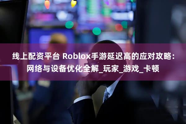 线上配资平台 Roblox手游延迟高的应对攻略：网络与设备优化全解_玩家_游戏_卡顿