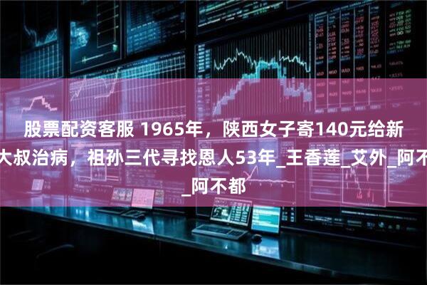 股票配资客服 1965年，陕西女子寄140元给新疆大叔治病，祖孙三代寻找恩人53年_王香莲_艾外_阿不都