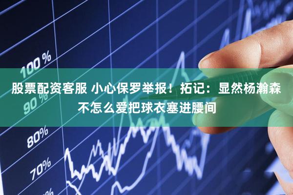 股票配资客服 小心保罗举报！拓记：显然杨瀚森不怎么爱把球衣塞进腰间
