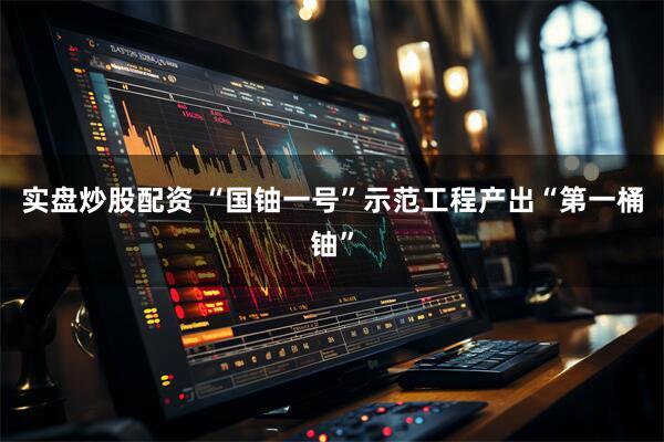 实盘炒股配资 “国铀一号”示范工程产出“第一桶铀”