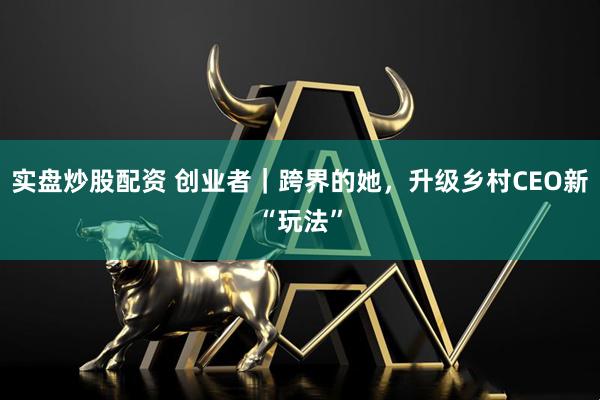 实盘炒股配资 创业者｜跨界的她，升级乡村CEO新“玩法”